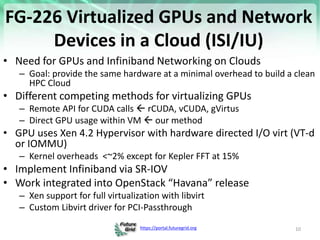https://portal.futuregrid.org
FG-226 Virtualized GPUs and Network
Devices in a Cloud (ISI/IU)
• Need for GPUs and Infiniband Networking on Clouds
– Goal: provide the same hardware at a minimal overhead to build a clean
HPC Cloud
• Different competing methods for virtualizing GPUs
– Remote API for CUDA calls  rCUDA, vCUDA, gVirtus
– Direct GPU usage within VM  our method
• GPU uses Xen 4.2 Hypervisor with hardware directed I/O virt (VT-d
or IOMMU)
– Kernel overheads <~2% except for Kepler FFT at 15%
• Implement Infiniband via SR-IOV
• Work integrated into OpenStack “Havana” release
– Xen support for full virtualization with libvirt
– Custom Libvirt driver for PCI-Passthrough
10
 