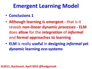 Emergent Learning Model
ELSE11, Bucharest, April 2015 @fredgarnett
• Conclusions 1
• Although learning is emergent - that is it
reveals non-linear dynamic processes - ELM
does allow for the integration of informal
and formal approaches to learning
• ELM is really useful in designing informal yet
dynamic learning eco-systems
 