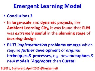 Emergent Learning Model
ELSE11, Bucharest, April 2015 @fredgarnett
• Conclusions 2
• In large-scale and dynamic projects, like
Ambient Learning City, it was found that ELM
was extremely useful in the planning stage of
learning design
• BUT! Implementation problems emerge which
require further development of original
techniques & processes, e.g. new metaphors &
new models (Aggregate then Curate)
 