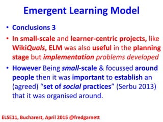 Emergent Learning Model
ELSE11, Bucharest, April 2015 @fredgarnett
• Conclusions 3
• In small-scale and learner-centric projects, like
WikiQuals, ELM was also useful in the planning
stage but implementation problems developed
• As WikiQuals was small-scale & focussed around
people then it was important to establish an
(agreed) “set of social practices” (Serbu 2013)
around which it could be organised.
 