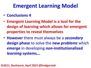 Emergent Learning Model
ELSE11, Bucharest, April 2015 @fredgarnett
• Conclusions 4
• Emergent Learning Model is a tool for the
design of learning which allows for emergent
properties to reveal themselves
• However there must always be a secondary
design phase to solve the new problems which
emerge in developing non-institutionalised
learning systems...
 