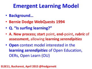 Emergent Learning Model
ELSE11, Bucharest, April 2015 @fredgarnett
• Background…
• Bernie Dodge WebQuests 1994
• Q. “Is surfing learning?”
• A. New process; start point, end-point, rubric of
assessment, allowing learning serendipities
• Open context model interested in the
learning serendipities of Open Education,
OERs, Open Learn (OU)
 