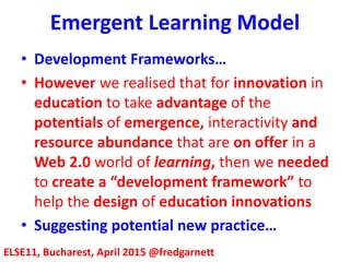 Emergent Learning Model
ELSE11, Bucharest, April 2015 @fredgarnett
• Development Frameworks…
• However we realised that for innovation in
education to take advantage of the
potentials of emergence, interactivity and
resource abundance that are on offer in a
Web 2.0 world of learning, then we needed
to create a “development framework” to
help the design of education innovations
• Suggesting potential new practice…
 