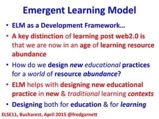 Emergent Learning Model
ELSE11, Bucharest, April 2015 @fredgarnett
• ELM as a Development Framework…
• A key distinction of learning post web2.0 is
that we are now in an age of learning resource
abundance
• How do we design new educational practices
for a world of resource abundance?
• ELM helps with designing new educational
practice in new & traditional learning contexts
• Designing both for education & for learning
 