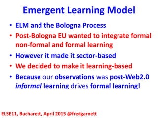 Emergent Learning Model
ELSE11, Bucharest, April 2015 @fredgarnett
• ELM and the Bologna Process
• Post-Bologna EU wanted to integrate formal
non-formal and formal learning
• However the EU made it sector-based
• We decided to make it learning-based
• Because our observation was post-Web2.0
informal learning drives formal learning!
 
