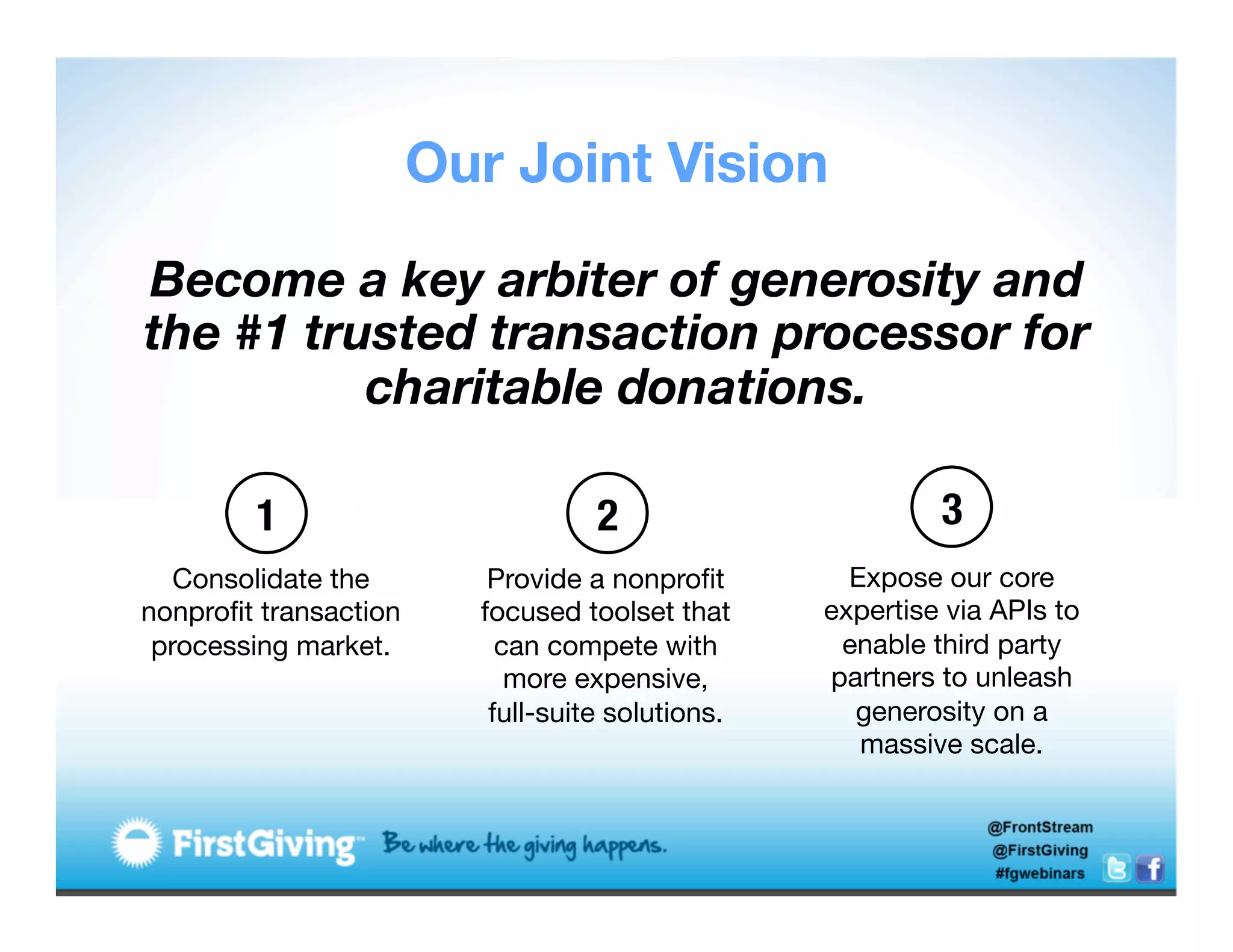Our Joint Vision

Become a key arbiter of generosity and
the #1 trusted transaction processor for
          charitable donations.

          1
                           2
                       3
       Consolidate the        Provide a nonproﬁt         Expose our core
  nonproﬁt transaction       focused toolset that      expertise via APIs to
     processing market.
       can compete with         enable third party
	
                              more expensive, 
      partners to unleash
                              full-suite solutions.
     generosity on a
                                                          massive scale. 
 