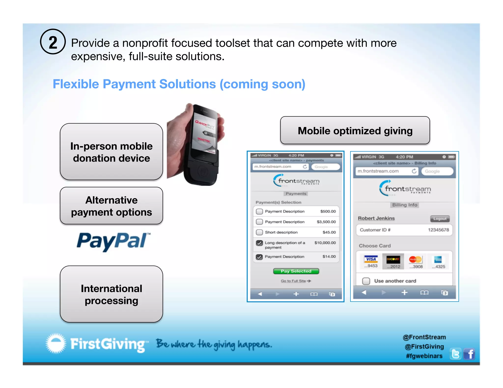 2   Provide a nonproﬁt focused toolset that can compete with more
    expensive, full-suite solutions. 

Flexible Payment Solutions (coming soon)


                                              Mobile optimized giving
    In-person mobile
     donation device



      Alternative
    payment options




      International
       processing
 