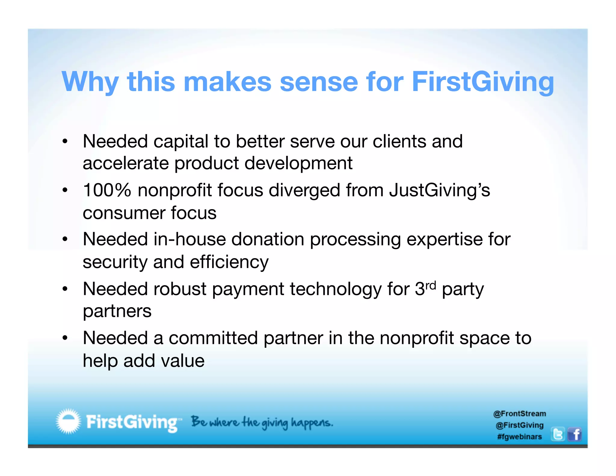 Why this makes sense for FirstGiving

•  Needed capital to better serve our clients and
   accelerate product development
•  100% nonproﬁt focus diverged from JustGiving’s
   consumer focus
•  Needed in-house donation processing expertise for
   security and efﬁciency 
•  Needed robust payment technology for 3rd party
   partners 
•  Needed a committed partner in the nonproﬁt space to
   help add value
 