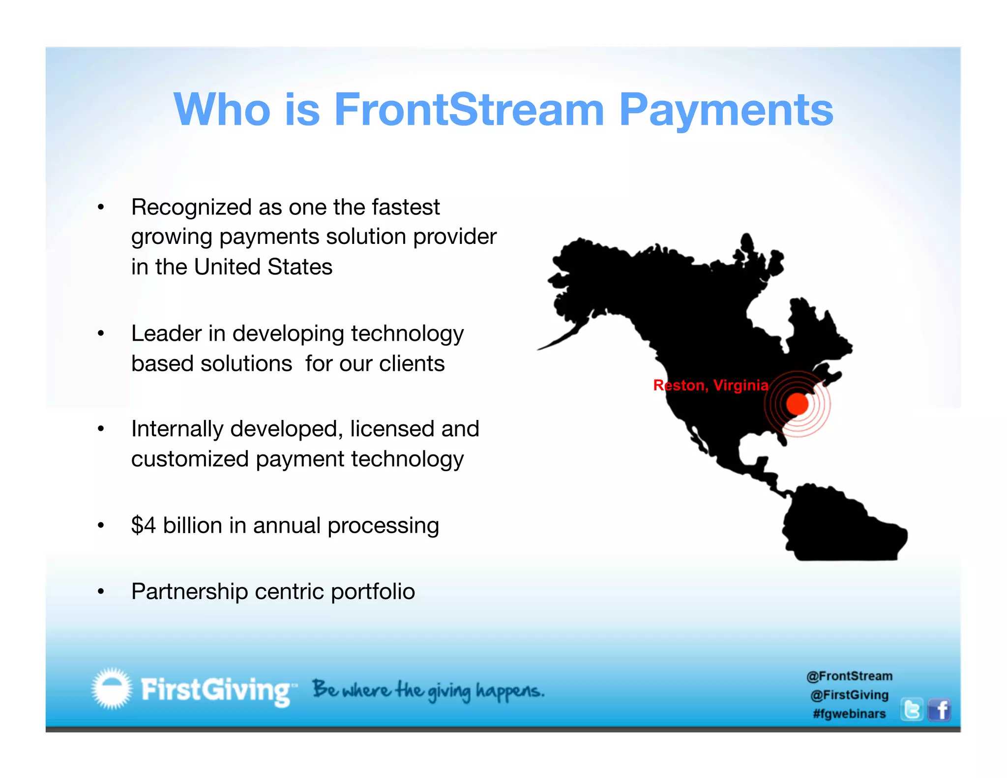 Who is FrontStream Payments
•    Recognized as one the fastest
     growing payments solution provider
     in the United States
     
•    Leader in developing technology
     based solutions for our clients
                                          Reston, Virginia
     
•    Internally developed, licensed and
     customized payment technology
     
•    $4 billion in annual processing
     
•    Partnership centric portfolio

 