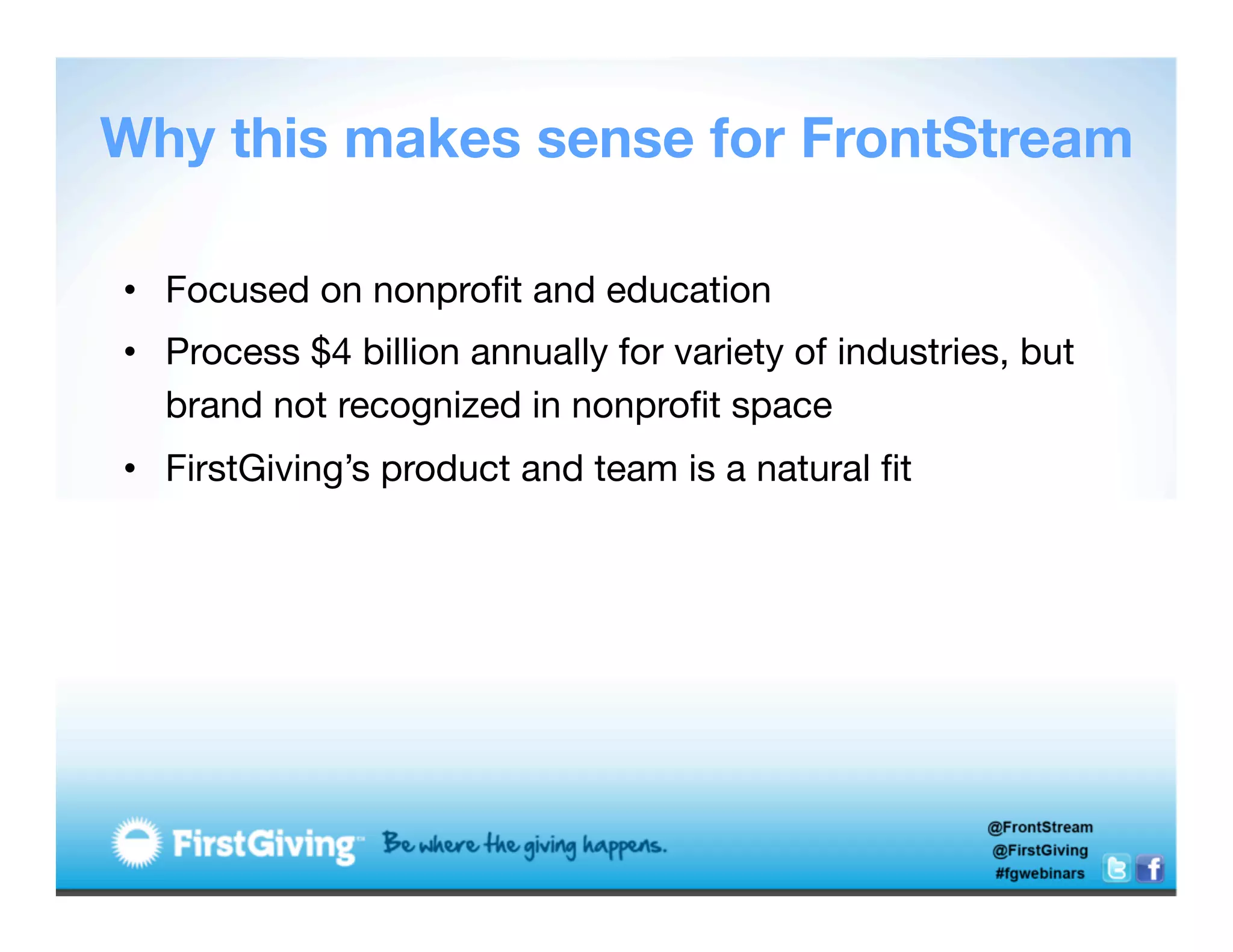 Why this makes sense for FrontStream

•  Focused on nonproﬁt and education
•  Process $4 billion annually for variety of industries, but
   brand not recognized in nonproﬁt space
•  FirstGiving’s product and team is a natural ﬁt
 