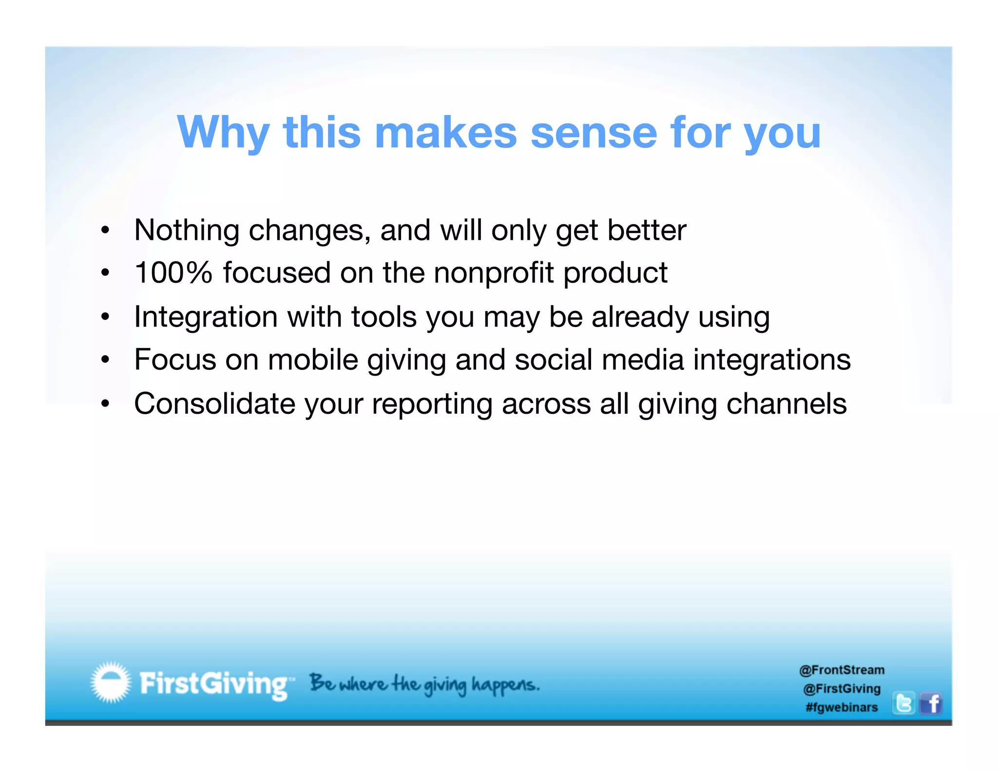 Why this makes sense for you

•    Nothing changes, and will only get better
•    100% focused on the nonproﬁt product
•    Integration with tools you may be already using
•    Focus on mobile giving and social media integrations
•    Consolidate your reporting across all giving channels
 