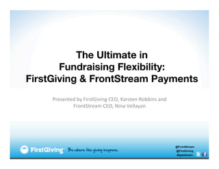 The Ultimate in
       Fundraising Flexibility:
FirstGiving & FrontStream Payments
                  
     Presented	
  by	
  FirstGiving	
  CEO,	
  Karsten	
  Robbins	
  and	
  
             FrontStream	
  CEO,	
  Nina	
  Vellayan	
  	
  
 