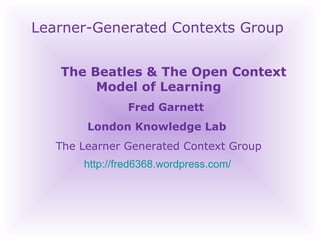 Learner-Generated Contexts Group The Beatles & The Open Context Model of Learning Fred Garnett London Knowledge Lab  The Learner Generated Context Group http://fred6368.wordpress.com/   