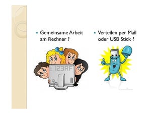   Gemeinsame Arbeit
am Rechner ?
  Verteilen per Mail
oder USB Stick ?
 
