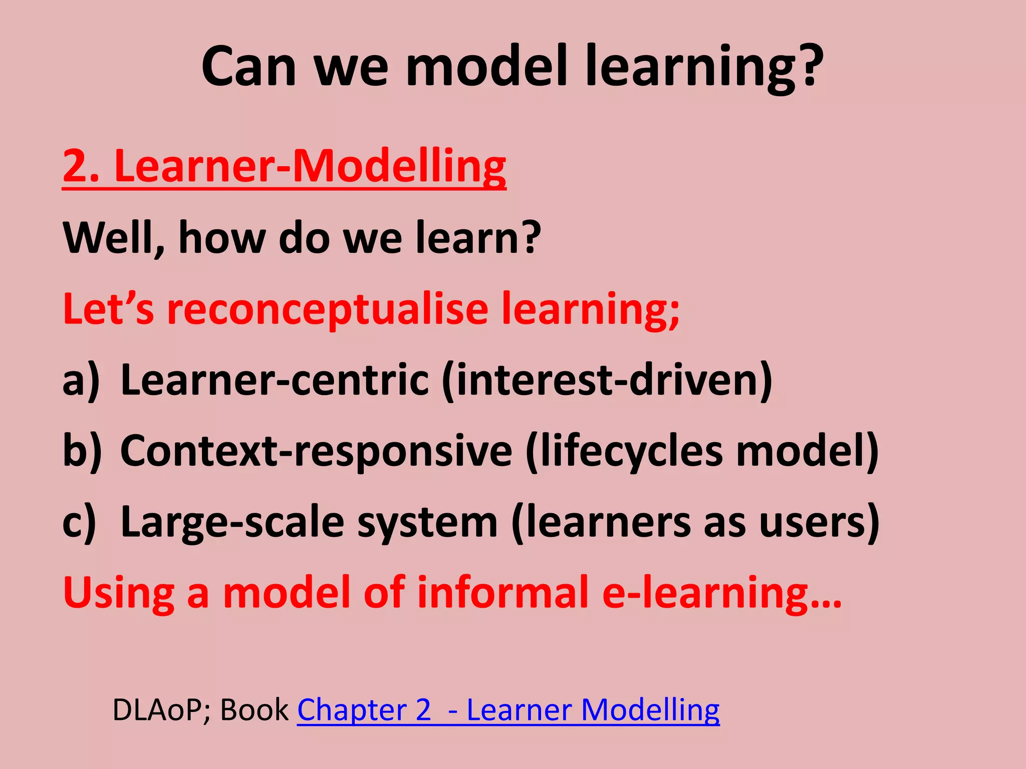 Can we model learning?
2. Learner-Modelling
Well, how do we learn?
Let’s reconceptualise learning;
a) Learner-centric (interest-driven)
b) Context-responsive (lifecycles model)
c) Large-scale system (learners as users)
Using a model of informal e-learning…
DLAoP; Book Chapter 2 - Learner Modelling
 