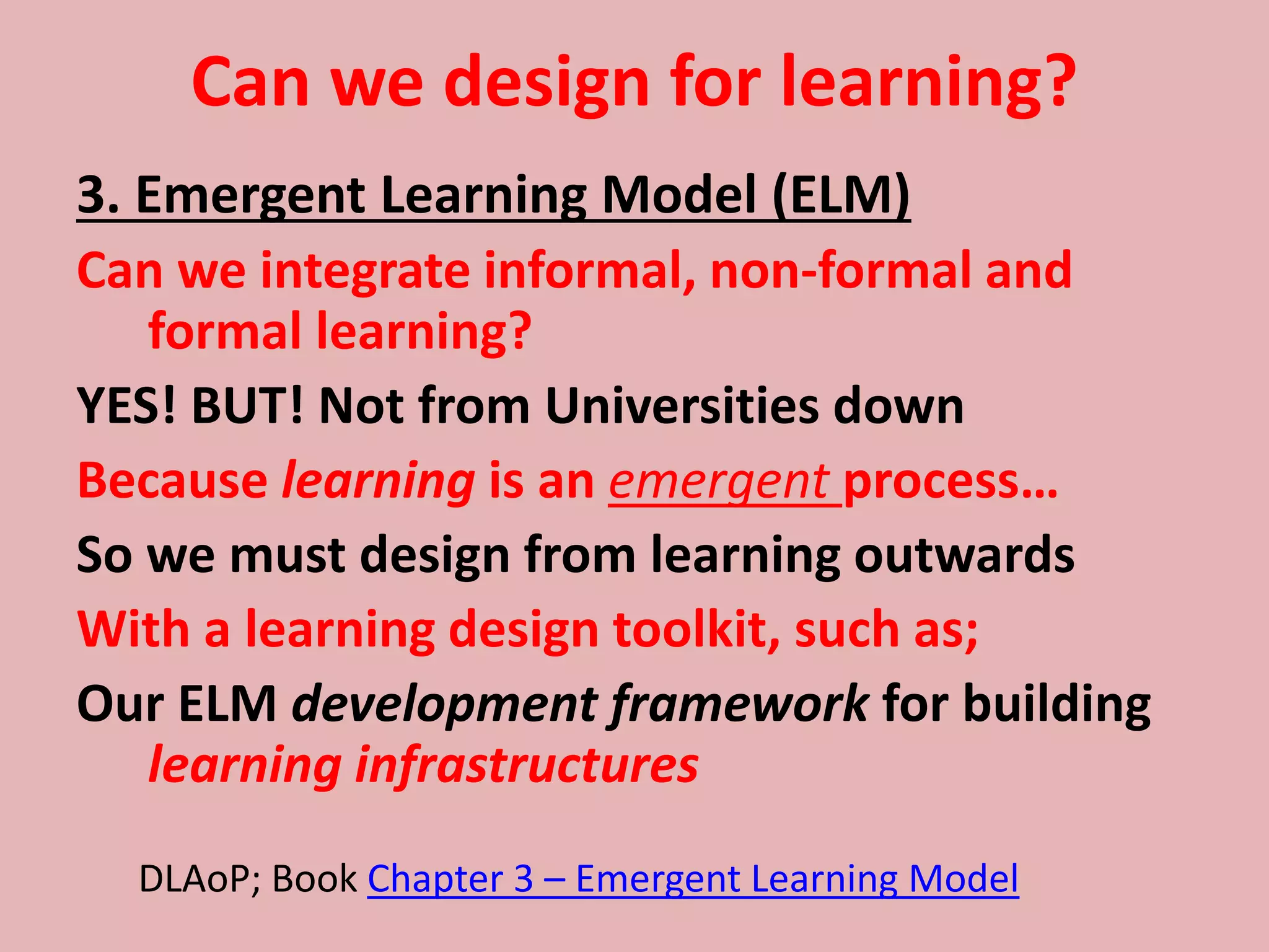 Can we design for learning?
3. Emergent Learning Model (ELM)
Can we integrate informal, non-formal and
formal learning?
YES! BUT! Not from Universities down
Because learning is an emergent process…
So we must design from learning outwards
With a learning design toolkit, such as;
Our ELM development framework for building
learning infrastructures
DLAoP; Book Chapter 3 – Emergent Learning Model
 
