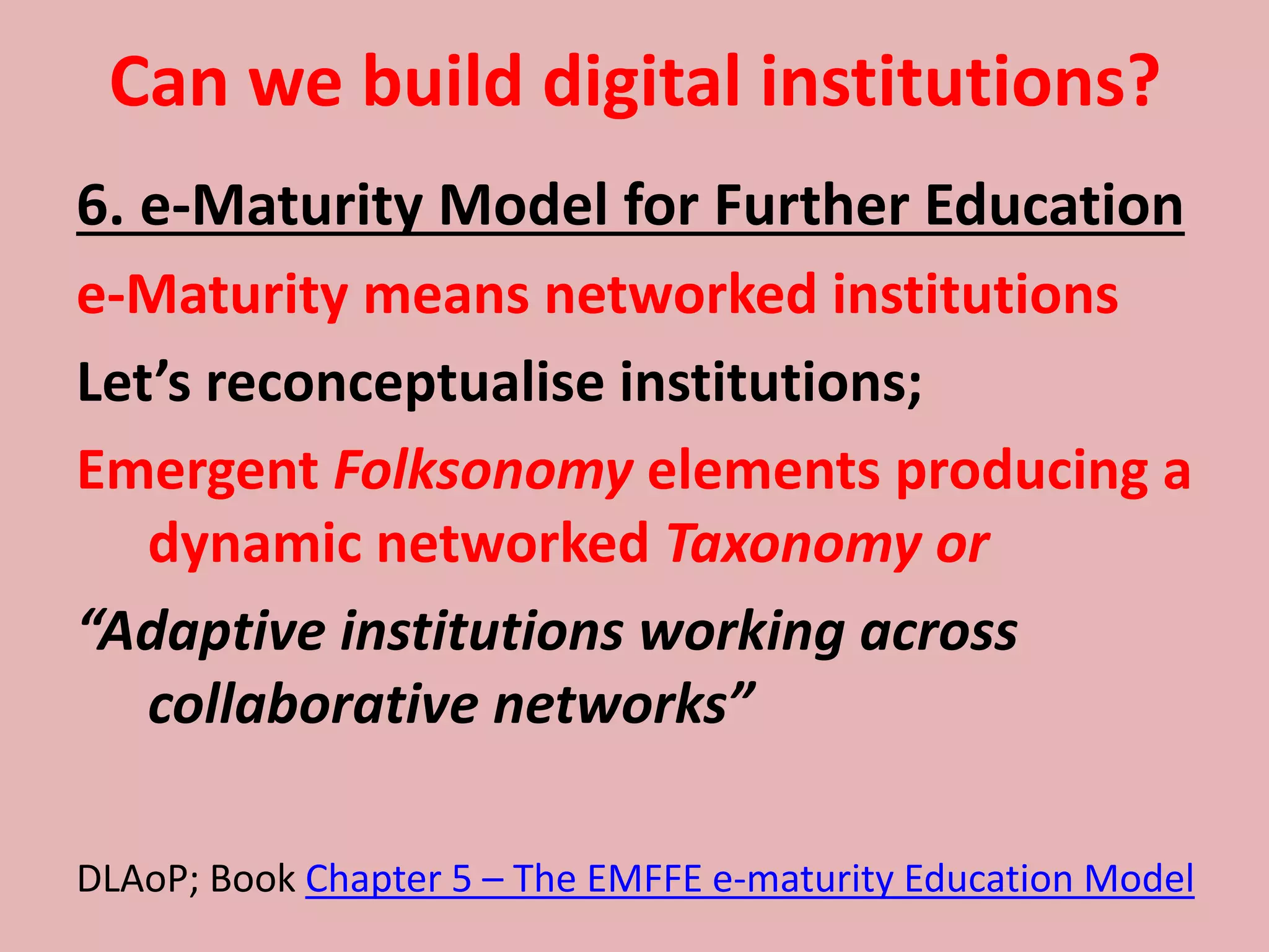 Can we build digital institutions?
6. e-Maturity Model for Further Education
e-Maturity means networked institutions
Let’s reconceptualise institutions;
Emergent Folksonomy elements producing a
dynamic networked Taxonomy or
“Adaptive institutions working across
collaborative networks”
DLAoP; Book Chapter 5 – The EMFFE e-maturity Education Model
 