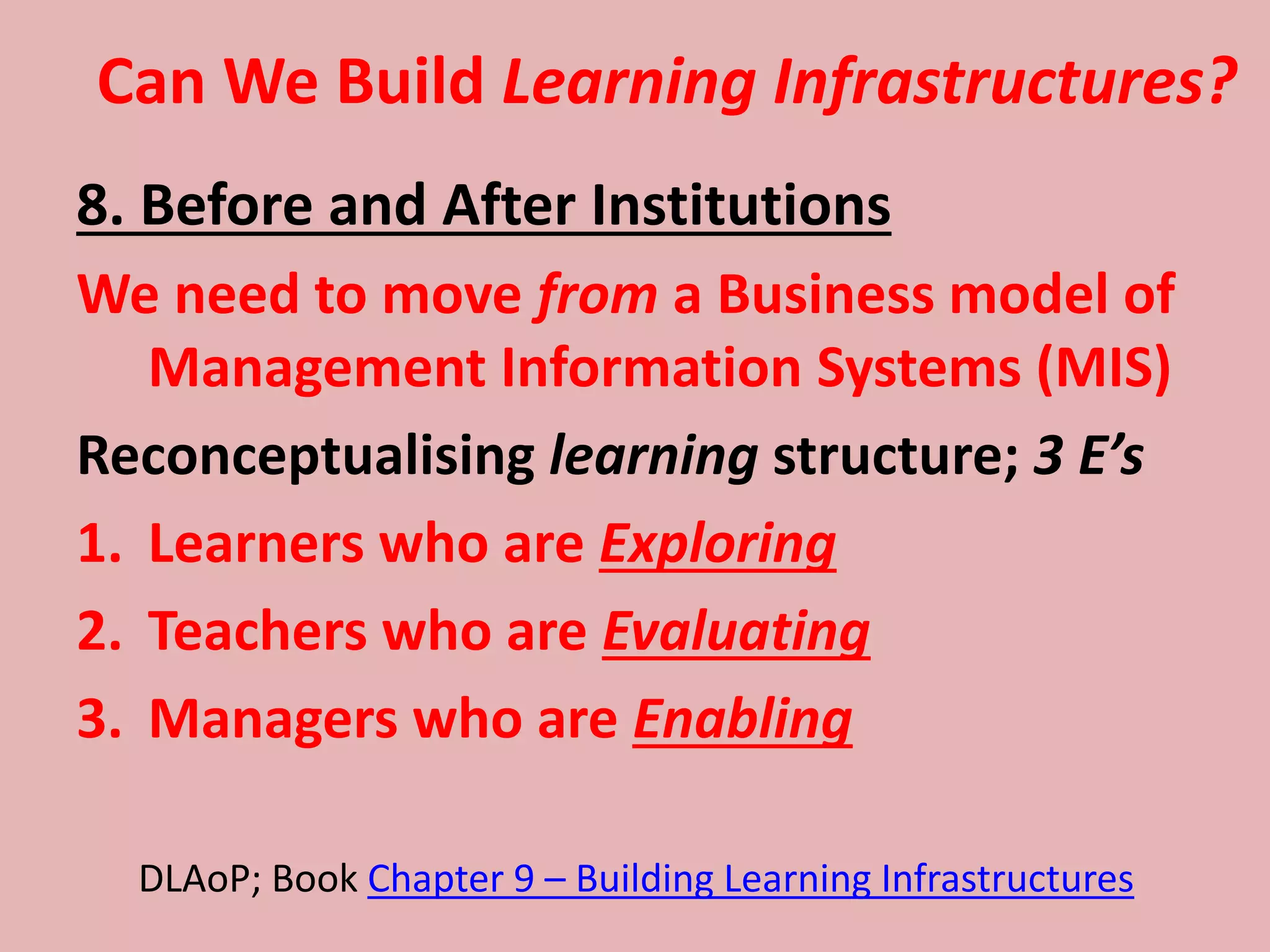 Can We Build Learning Infrastructures?
8. Before and After Institutions
We need to move from a Business model of
Management Information Systems (MIS)
Reconceptualising learning structure; 3 E’s
1. Learners who are Exploring
2. Teachers who are Evaluating
3. Managers who are Enabling
DLAoP; Book Chapter 9 – Building Learning Infrastructures
 