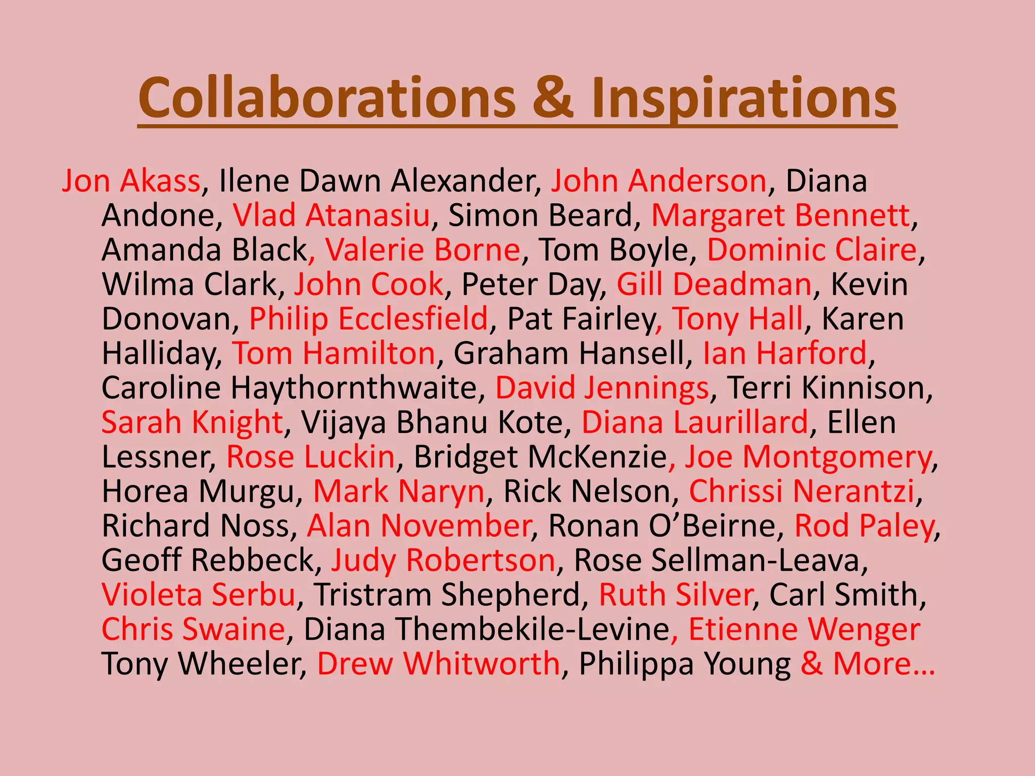 Collaborations & Inspirations
Jon Akass, Ilene Dawn Alexander, John Anderson, Diana
Andone, Vlad Atanasiu, Simon Beard, Margaret Bennett,
Amanda Black, Valerie Borne, Tom Boyle, Dominic Claire,
Wilma Clark, John Cook, Peter Day, Gill Deadman, Kevin
Donovan, Philip Ecclesfield, Pat Fairley, Tony Hall, Karen
Halliday, Tom Hamilton, Graham Hansell, Ian Harford,
Caroline Haythornthwaite, David Jennings, Terri Kinnison,
Sarah Knight, Vijaya Bhanu Kote, Diana Laurillard, Ellen
Lessner, Rose Luckin, Bridget McKenzie, Joe Montgomery,
Horea Murgu, Mark Naryn, Rick Nelson, Chrissi Nerantzi,
Richard Noss, Alan November, Ronan O’Beirne, Rod Paley,
Geoff Rebbeck, Judy Robertson, Rose Sellman-Leava,
Violeta Serbu, Tristram Shepherd, Ruth Silver, Carl Smith,
Chris Swaine, Diana Thembekile-Levine, Etienne Wenger
Tony Wheeler, Drew Whitworth, Philippa Young & More…
 