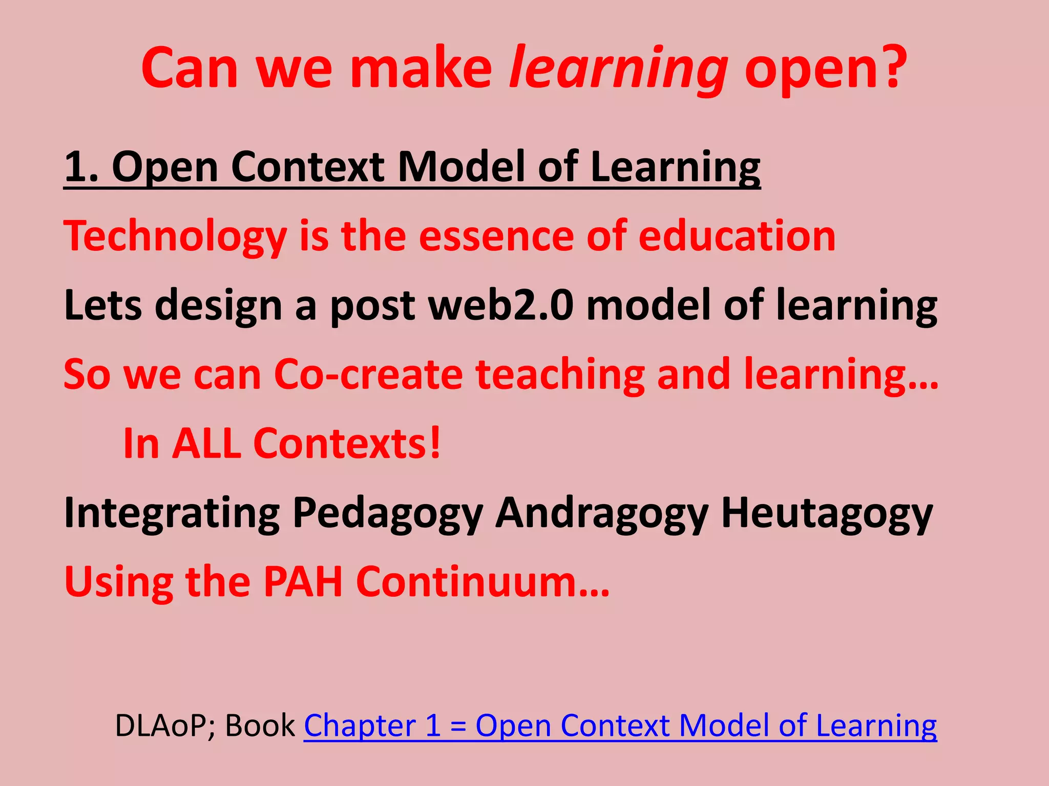 Can we make learning open?
1. Open Context Model of Learning
Technology is the essence of education
Lets design a post web2.0 model of learning
So we can Co-create teaching and learning…
In ALL Contexts!
Integrating Pedagogy Andragogy Heutagogy
Using the PAH Continuum…
DLAoP; Book Chapter 1 = Open Context Model of Learning
 