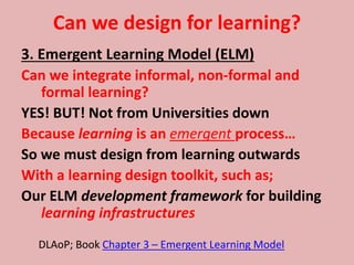Can we design for learning?
3. Emergent Learning Model (ELM)
Can we integrate informal, non-formal and
formal learning?
YES! BUT! Not from Universities down
Because learning is an emergent process…
So we must design from learning outwards
With a learning design toolkit, such as;
Our ELM development framework for building
learning infrastructures
DLAoP; Book Chapter 3 – Emergent Learning Model
 