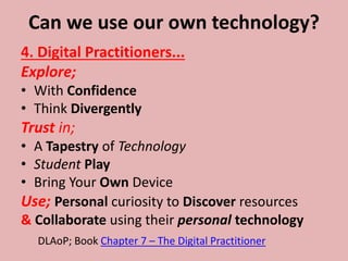 Can we use our own technology?
4. Digital Practitioners...
Explore;
• With Confidence
• Think Divergently
Trust in;
• A Tapestry of Technology
• Student Play
• Bring Your Own Device
Use; Personal curiosity to Discover resources
& Collaborate using their personal technology
DLAoP; Book Chapter 7 – The Digital Practitioner
 