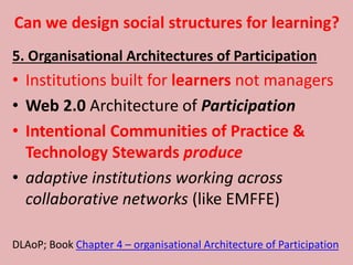 Can we design social structures for learning?
5. Organisational Architectures of Participation
• Institutions built for learners not managers
• Web 2.0 Architecture of Participation
• Intentional Communities of Practice &
Technology Stewards produce
• adaptive institutions working across
collaborative networks (like EMFFE)
DLAoP; Book Chapter 4 – organisational Architecture of Participation
 