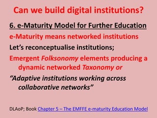 Can we build digital institutions?
6. e-Maturity Model for Further Education
e-Maturity means networked institutions
Let’s reconceptualise institutions;
Emergent Folksonomy elements producing a
dynamic networked Taxonomy or
“Adaptive institutions working across
collaborative networks”
DLAoP; Book Chapter 5 – The EMFFE e-maturity Education Model
 