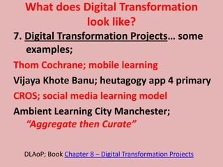 What does Digital Transformation
look like?
7. Digital Transformation Projects… some
examples;
Thom Cochrane; mobile learning
Vijaya Khote Banu; heutagogy app 4 primary
CROS; social media learning model
Ambient Learning City Manchester;
“Aggregate then Curate”
DLAoP; Book Chapter 8 – Digital Transformation Projects
 
