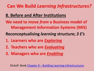 Can We Build Learning Infrastructures?
8. Before and After Institutions
We need to move from a Business model of
Management Information Systems (MIS)
Reconceptualising learning structure; 3 E’s
1. Learners who are Exploring
2. Teachers who are Evaluating
3. Managers who are Enabling
DLAoP; Book Chapter 9 – Building Learning Infrastructures
 