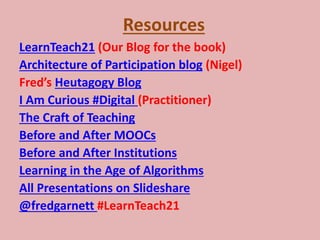 Resources
LearnTeach21 (Our Blog for the book)
Architecture of Participation blog (Nigel)
Fred’s Heutagogy Blog
I Am Curious #Digital (Practitioner)
The Craft of Teaching
Before and After MOOCs
Before and After Institutions
Learning in the Age of Algorithms
All Presentations on Slideshare
@fredgarnett #LearnTeach21
 