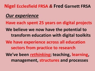 Nigel Ecclesfield FRSA & Fred Garnett FRSA
Our experience
Have each spent 25 years on digital projects
We believe we now have the potential to
transform education with digital toolkits
We have experience across all education
sectors from practice to research
We’ve been rethinking; teaching, learning,
management, structures and processes
 