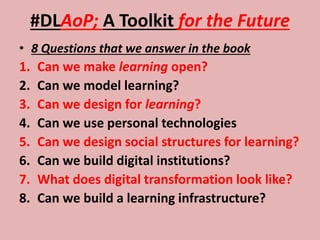 #DLAoP; A Toolkit for the Future
• 8 Questions that we answer in the book
1. Can we make learning open?
2. Can we model learning?
3. Can we design for learning?
4. Can we use personal technologies
5. Can we design social structures for learning?
6. Can we build digital institutions?
7. What does digital transformation look like?
8. Can we build a learning infrastructure?
 
