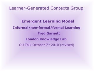 Learner-Generated Contexts Group Emergent Learning Model  Informal/non-formal/formal Learning Fred Garnett London Knowledge Lab  OU Talk October 7 th  2010 (revised)‏ 
