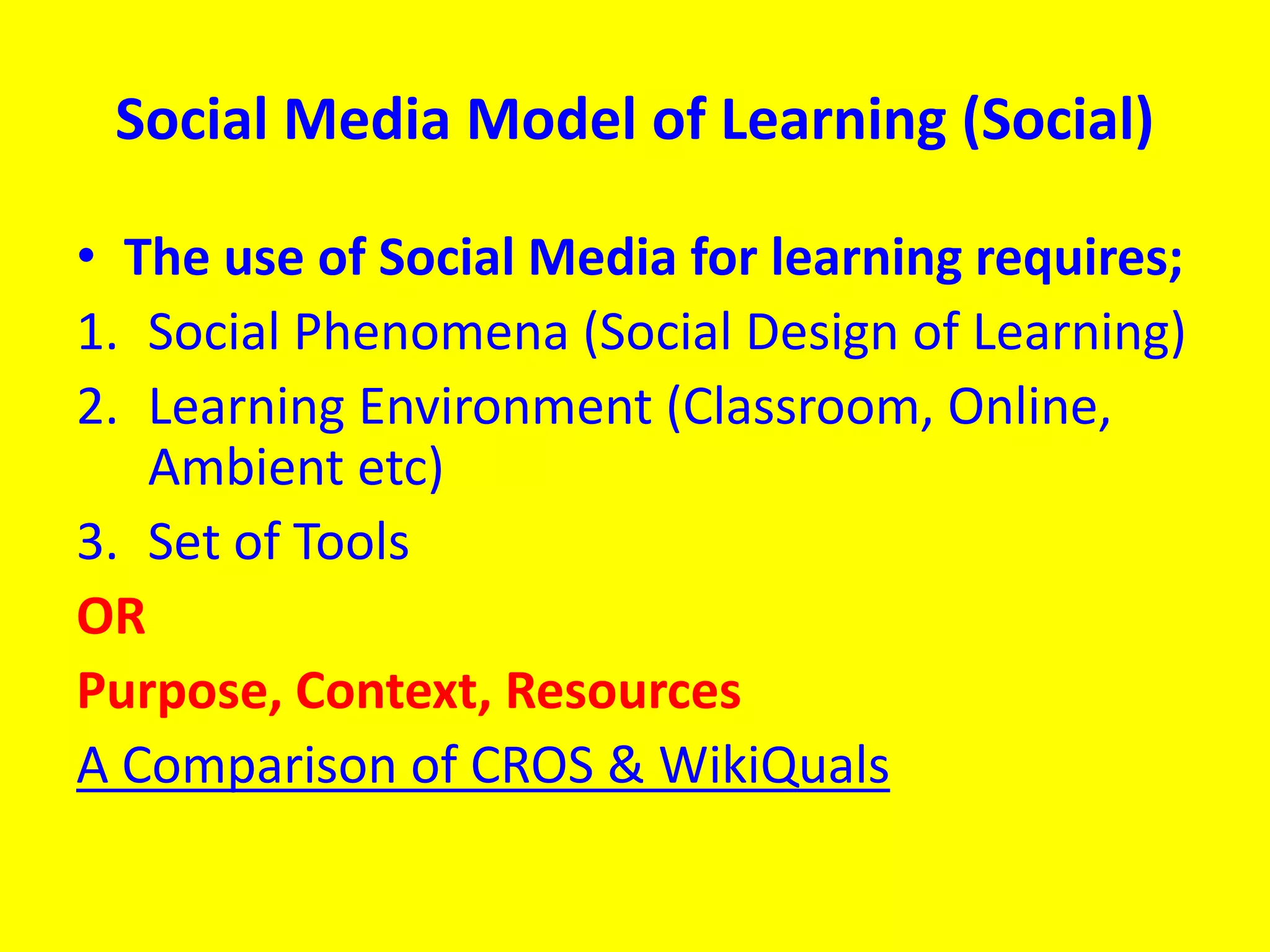 Social Media Model of Learning (Social)
• The use of Social Media for learning requires;
1. Social Phenomena (Social Design of Learning)
2. Learning Environment (Classroom, Online,
Ambient etc)
3. Set of Tools
OR
Purpose, Context, Resources
A Comparison of CROS & WikiQuals
 