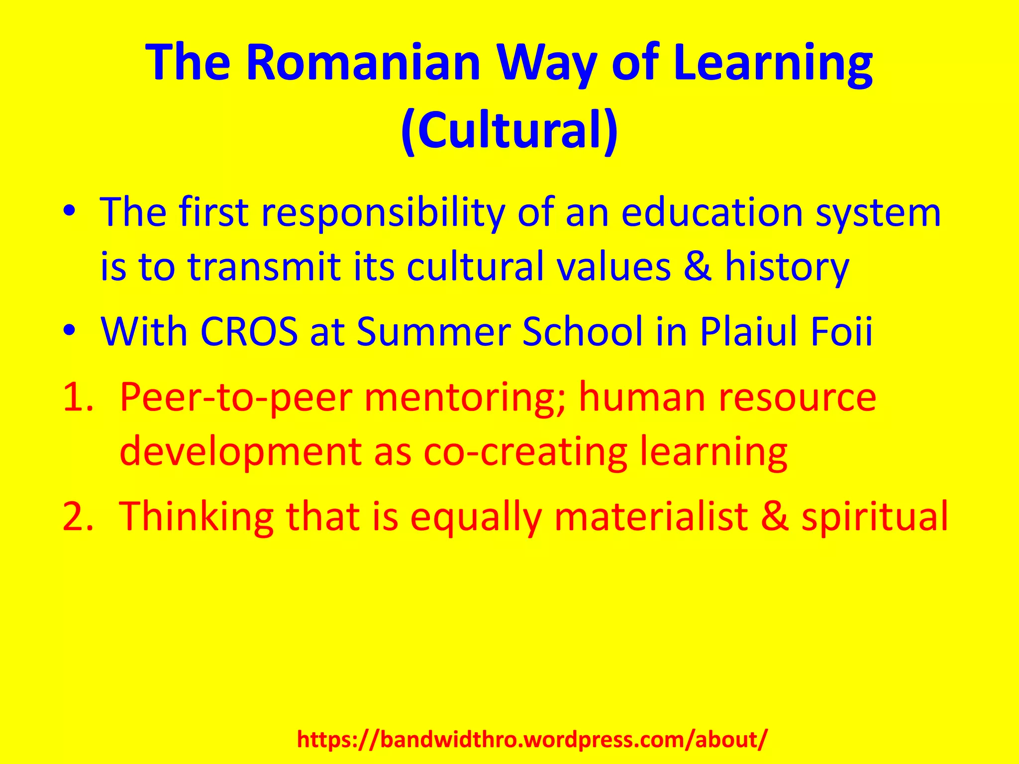 The Romanian Way of Learning
(Cultural)
• The first responsibility of an education system
is to transmit its cultural values & history
• With CROS at Summer School in Plaiul Foii
1. Peer-to-peer mentoring; human resource
development as co-creating learning
2. Thinking that is equally materialist & spiritual
https://bandwidthro.wordpress.com/about/
 