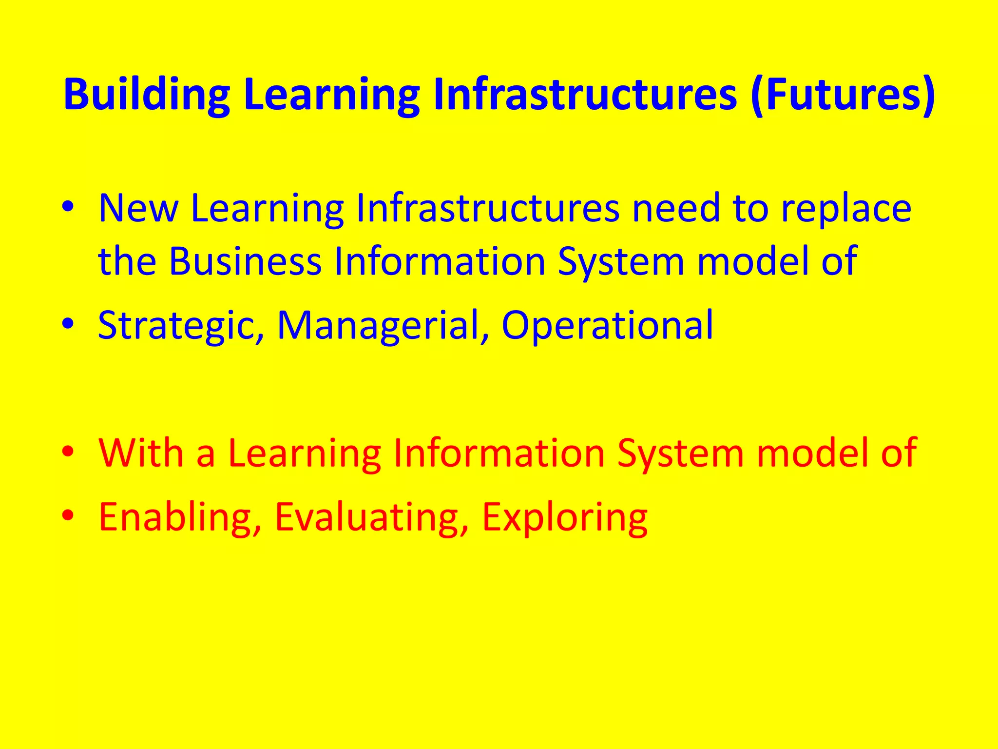 Building Learning Infrastructures (Futures)
• New Learning Infrastructures need to replace
the Business Information System model of
• Strategic, Managerial, Operational
• With a Learning Information System model of
• Enabling, Evaluating, Exploring
 