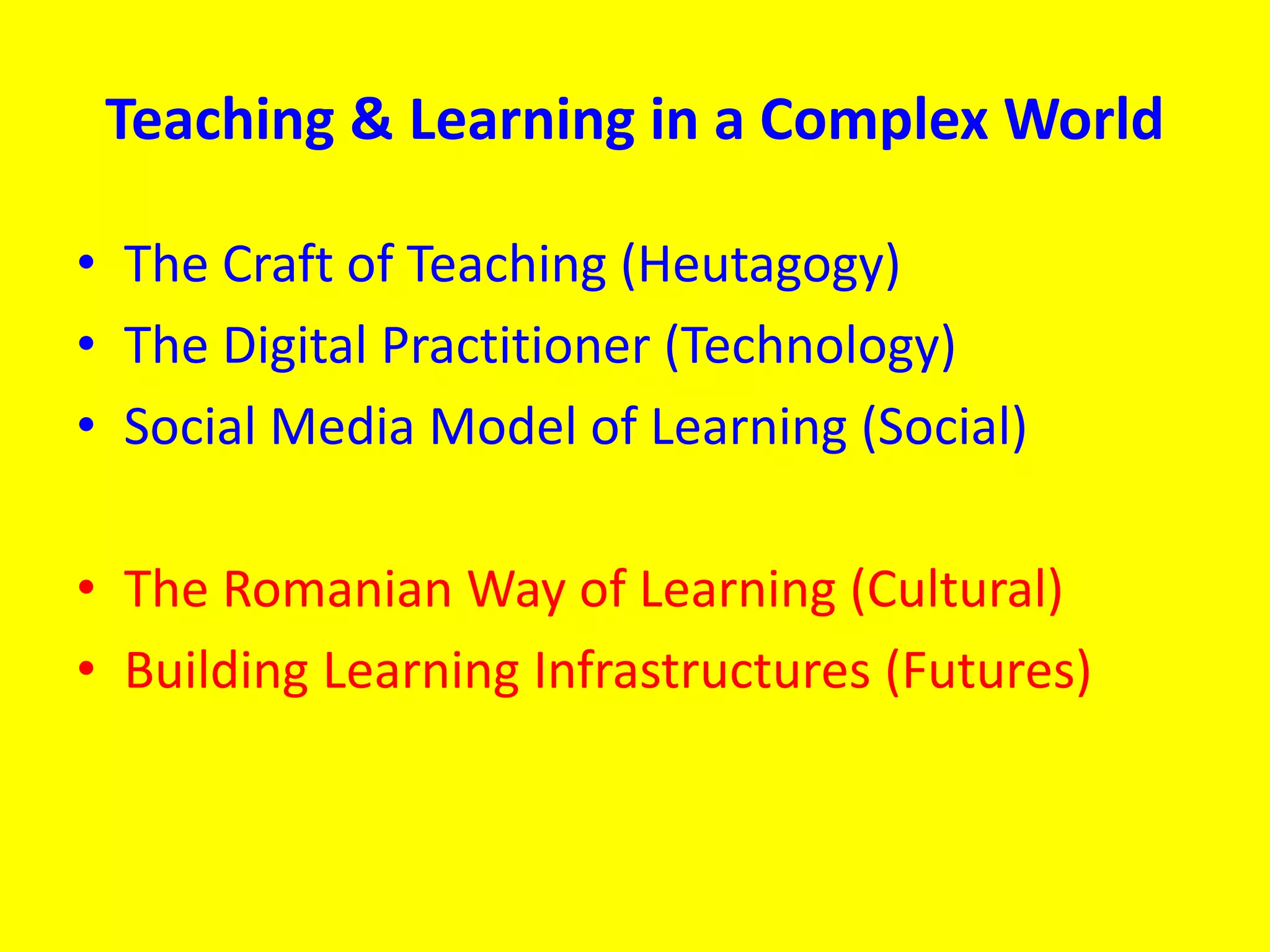 Teaching & Learning in a Complex World
• The Craft of Teaching (Heutagogy)
• The Digital Practitioner (Technology)
• Social Media Model of Learning (Social)
• The Romanian Way of Learning (Cultural)
• Building Learning Infrastructures (Futures)
 