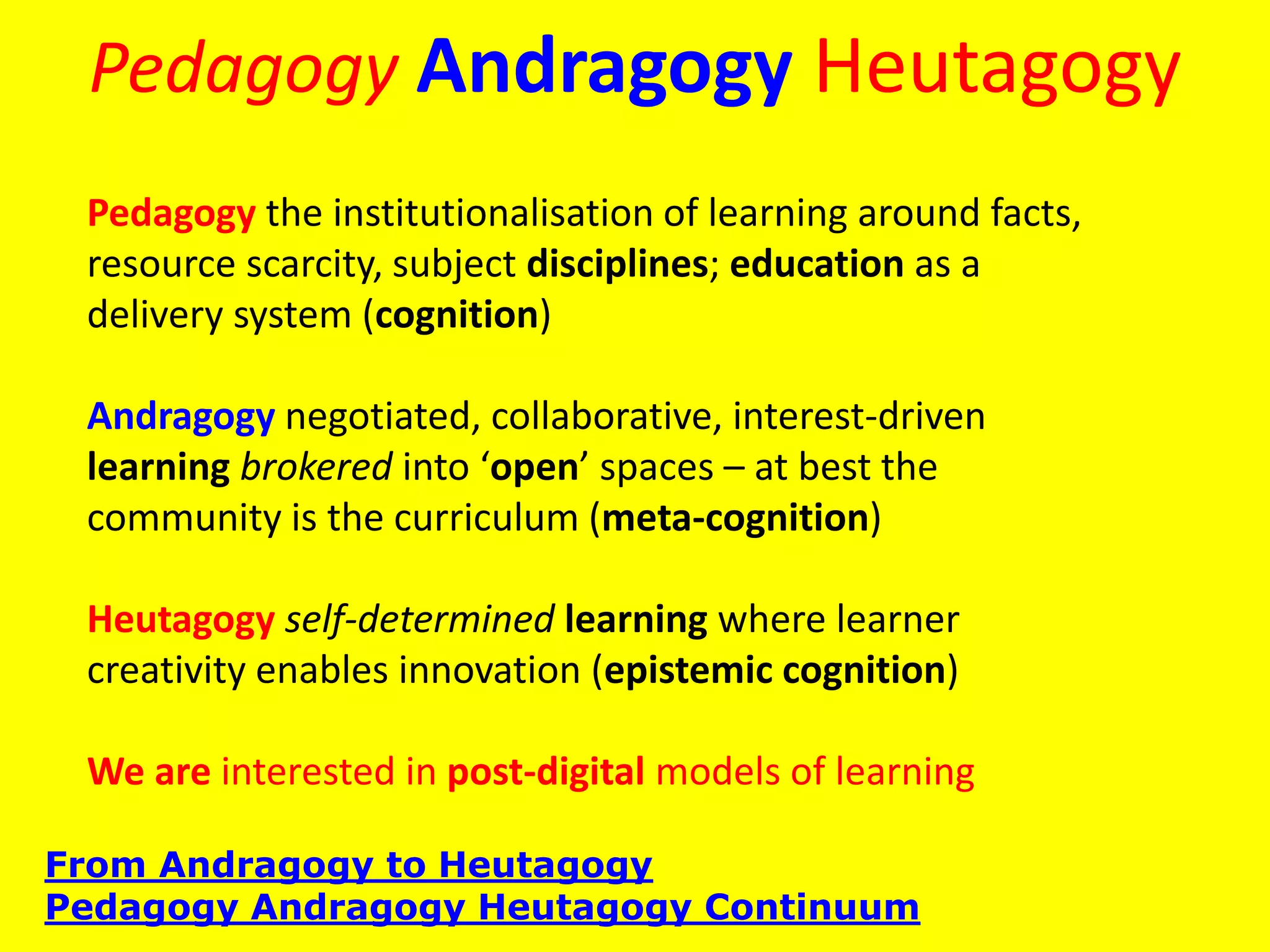 Pedagogy Andragogy Heutagogy
From Andragogy to Heutagogy
Pedagogy Andragogy Heutagogy Continuum
Pedagogy the institutionalisation of learning around facts,
resource scarcity, subject disciplines; education as a
delivery system (cognition)
Andragogy negotiated, collaborative, interest-driven
learning brokered into ‘open’ spaces – at best the
community is the curriculum (meta-cognition)
Heutagogy self-determined learning where learner
creativity enables innovation (epistemic cognition)
We are interested in post-digital models of learning
 