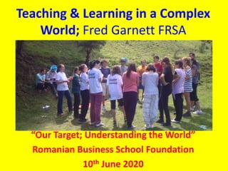 Teaching & Learning in a Complex
World; Fred Garnett FRSA
“Our Target; Understanding the World”
Romanian Business School Foundation
10th June 2020
 
