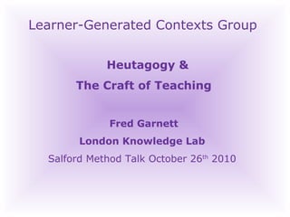 Learner-Generated Contexts Group Heutagogy &  The Craft of Teaching Fred Garnett London Knowledge Lab  Salford Method Talk October 26 th  2010  