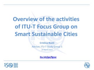 Overview of the activities
of ITU-T Focus Group on
Smart Sustainable Cities
Cristina Bueti
Advisor, ITU-T Study Group 5
26 March 2015
itu.int/go/fgssc
 