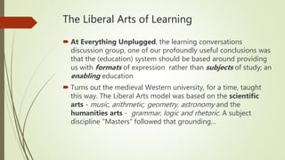 The Liberal Arts of Learning
 At Everything Unplugged, the learning conversations
discussion group, one of our profoundly useful conclusions was
that the (education) system should be based around providing
us with formats of expression rather than subjects of study; an
enabling education
 Turns out the medieval Western university, for a time, taught
this way. The Liberal Arts model was based on the scientific
arts - music, arithmetic, geometry, astronomy and the
humanities arts - grammar, logic and rhetoric. A subject
discipline "Masters" followed that grounding…
 