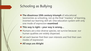 Schooling as Bullying
 The disastrous 19th century triumph of educational
taxonomies as schooling, not as the final "mastery" of learning,
inverted our learning skill set. One education system with only
one mode of expression examined
 This way is right – your way is wrong…
 Humans are a bio-diverse species, we survive because our
human qualities are widely dispersed.
 Let each learner find their own interests and find their own
modes of expression
 All ways are Alright
 