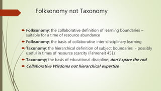 Folksonomy not Taxonomy
 Folksonomy; the collaborative definition of learning boundaries –
suitable for a time of resource abundance
 Folksonomy; the basis of collaborative inter-disciplinary learning
 Taxonomy; the hierarchical definition of subject boundaries - possibly
useful in times of resource scarcity (Fahreneit 451)
 Taxonomy; the basis of educational discipline; don't spare the rod
 Collaborative Wisdoms not hierarchical expertise
 