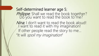 Self-determined learner age 5;
Philippe; Shall we read the book together?
Do you want to read the book to me?
Nina; I don't want to read the book aloud!
I want to read it with my imagination!
If other people read the story to me...
“It will spoil my imagination”
 