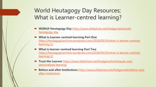 World Heutagogy Day Resources;
What is Learner-centred learning?
 WORLD Heutagogy Day https://www.slideshare.net/fredgarnett/world-
heutagogy-day
 What is Learner-centred learning Part One
https://heutagogicarchive.wordpress.com/2018/09/24/what-is-learner-centred-
learning-1/
 What is learner-centred learning Part Two
https://heutagogicarchive.wordpress.com/2018/09/25/what-is-learner-centred-
learning-2/
 Trust the Learner https://www.slideshare.net/fredgarnett/wikiquals-and-
personalised-learning
 Before and after Institutions https://www.slideshare.net/fredgarnett/before-and-
after-institutions
 