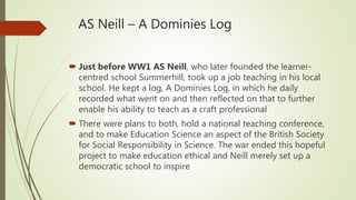AS Neill – A Dominies Log
 Just before WW1 AS Neill, who later founded the learner-
centred school Summerhill, took up a job teaching in his local
school. He kept a log, A Dominies Log, in which he daily
recorded what went on and then reflected on that to further
enable his ability to teach as a craft professional
 There were plans to both, hold a national teaching conference,
and to make Education Science an aspect of the British Society
for Social Responsibility in Science. The war ended this hopeful
project to make education ethical and Neill merely set up a
democratic school to inspire
 