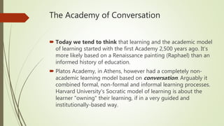 The Academy of Conversation
 Today we tend to think that learning and the academic model
of learning started with the first Academy 2,500 years ago. It's
more likely based on a Renaissance painting (Raphael) than an
informed history of education.
 Platos Academy, in Athens, however had a completely non-
academic learning model based on conversation. Arguably it
combined formal, non-formal and informal learning processes.
Harvard University's Socratic model of learning is about the
learner "owning" their learning, if in a very guided and
institutionally-based way.
 