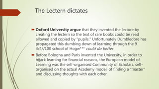 The Lectern dictates
 Oxford University argue that they invented the lecture by
creating the lectern so the text of rare books could be read
allowed and copied by "pupils." Unfortunately Dumbledore has
propagated this dumbing down of learning through the 9
3/4//100 school of Hogw*** could do better
 Before Bologna and Paris invented the University, in order to
hijack learning for financial reasons, the European model of
Learning was the self-organised Community of Scholars, self-
organised on the actual Academy model, of finding a "master"
and discussing thoughts with each other.
 